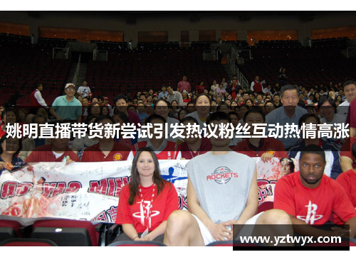 姚明直播带货新尝试引发热议粉丝互动热情高涨