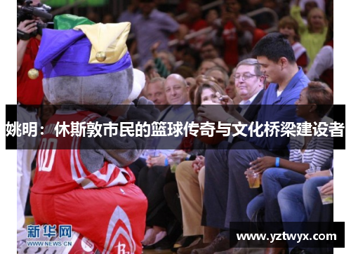 姚明：休斯敦市民的篮球传奇与文化桥梁建设者