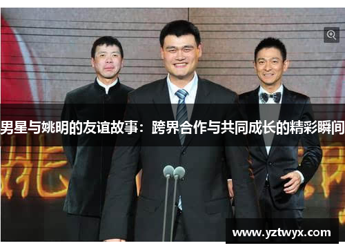 男星与姚明的友谊故事：跨界合作与共同成长的精彩瞬间
