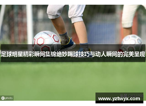 足球明星精彩瞬间集锦绝妙踢球技巧与动人瞬间的完美呈现