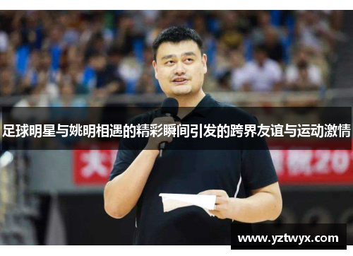 足球明星与姚明相遇的精彩瞬间引发的跨界友谊与运动激情