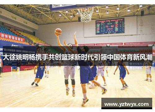 大徐姚明杨携手共创篮球新时代引领中国体育新风潮