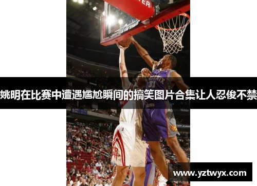 姚明在比赛中遭遇尴尬瞬间的搞笑图片合集让人忍俊不禁