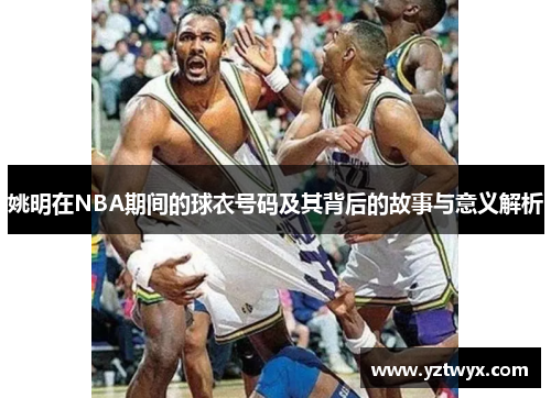 姚明在NBA期间的球衣号码及其背后的故事与意义解析