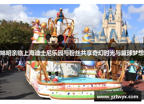 姚明亲临上海迪士尼乐园与粉丝共享奇幻时光与篮球梦想